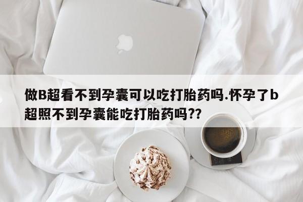 做B超看不到孕囊可以吃打胎药吗.怀孕了b超照不到孕囊能吃打胎药吗?？