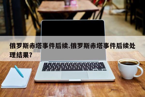 俄罗斯赤塔事件后续.俄罗斯赤塔事件后续处理结果？
