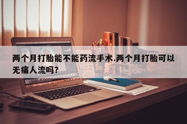 两个月打胎能不能药流手术.两个月打胎可以无痛人流吗？