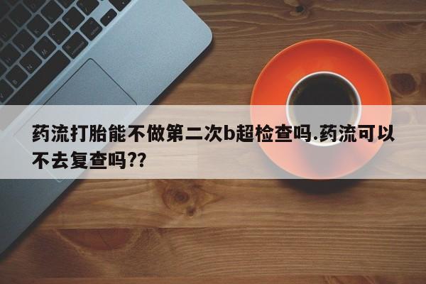 药流打胎能不做第二次b超检查吗.药流可以不去复查吗?？