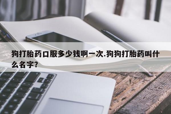 狗打胎药口服多少钱啊一次.狗狗打胎药叫什么名字？
