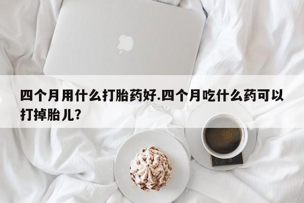 四个月用什么打胎药好.四个月吃什么药可以打掉胎儿？