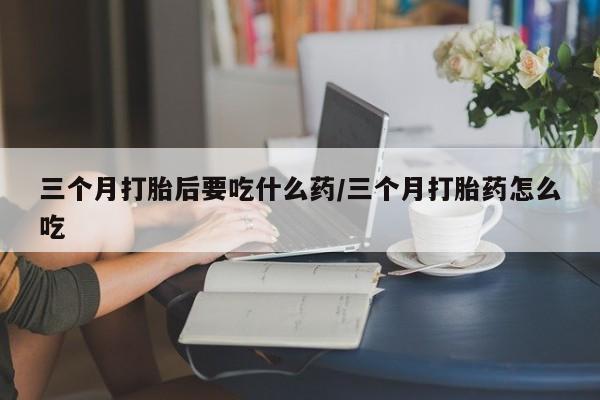 三个月打胎后要吃什么药/三个月打胎药怎么吃