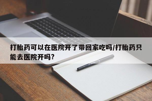 打胎药可以在医院开了带回家吃吗/打胎药只能去医院开吗?