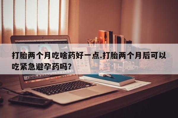打胎两个月吃啥药好一点.打胎两个月后可以吃紧急避孕药吗？