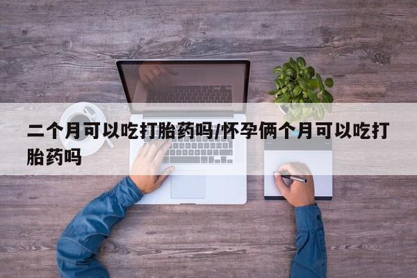 二个月可以吃打胎药吗/怀孕俩个月可以吃打胎药吗