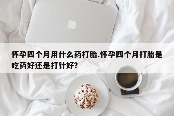 怀孕四个月用什么药打胎.怀孕四个月打胎是吃药好还是打针好？