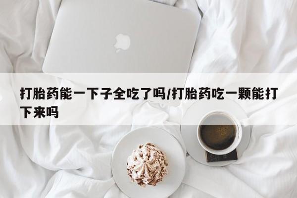 打胎药能一下子全吃了吗/打胎药吃一颗能打下来吗