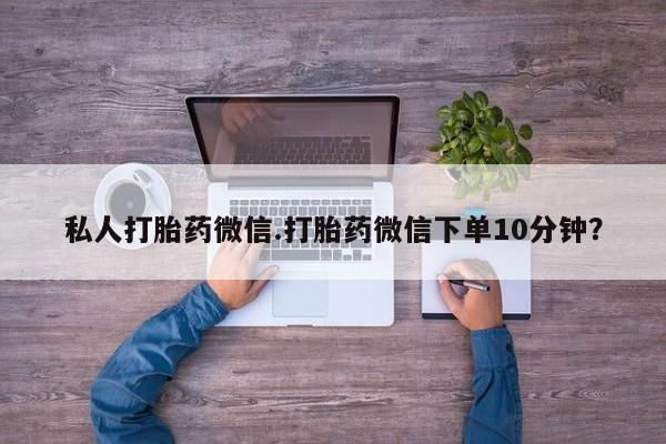 私人打胎药微信.打胎药微信下单10分钟？