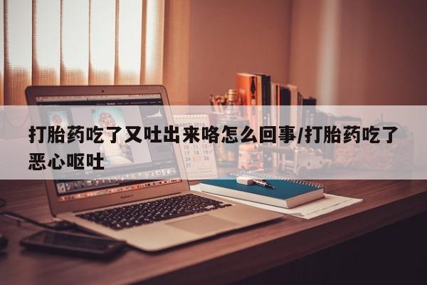 打胎药吃了又吐出来咯怎么回事/打胎药吃了恶心呕吐