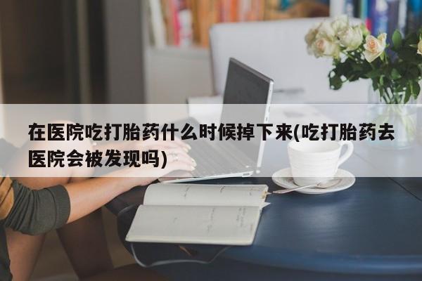 在医院吃打胎药什么时候掉下来(吃打胎药去医院会被发现吗)