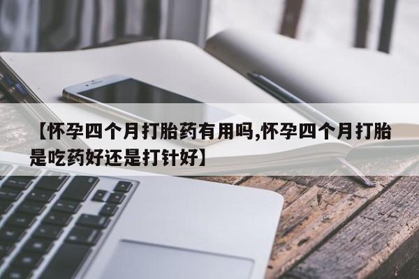 【怀孕四个月打胎药有用吗,怀孕四个月打胎是吃药好还是打针好】