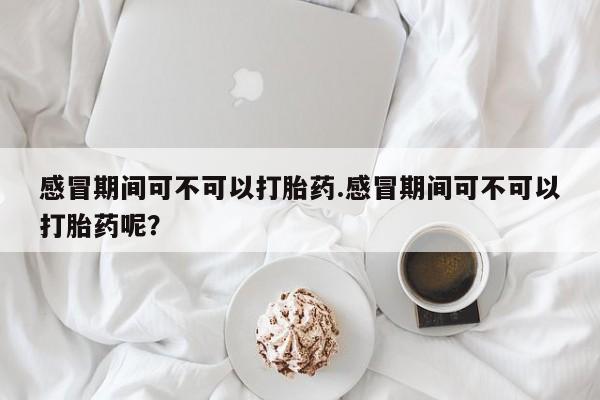 感冒期间可不可以打胎药.感冒期间可不可以打胎药呢？