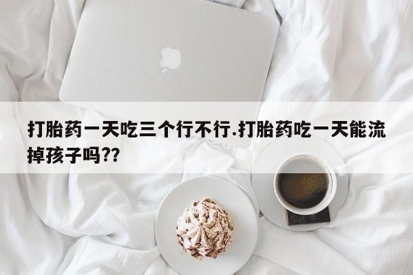 打胎药一天吃三个行不行.打胎药吃一天能流掉孩子吗?？