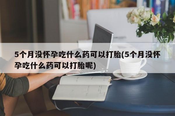 5个月没怀孕吃什么药可以打胎(5个月没怀孕吃什么药可以打胎呢)