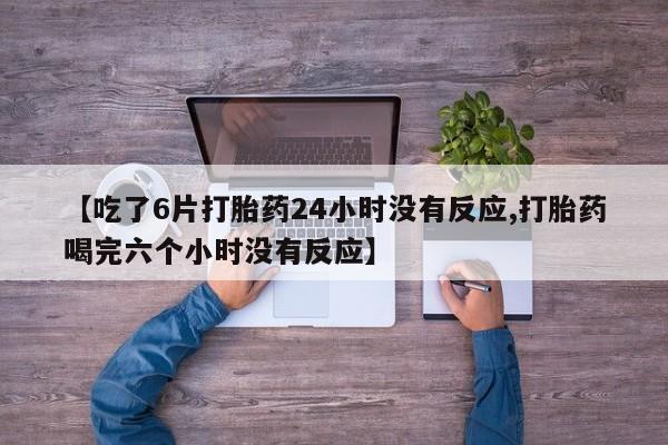 【吃了6片打胎药24小时没有反应,打胎药喝完六个小时没有反应】