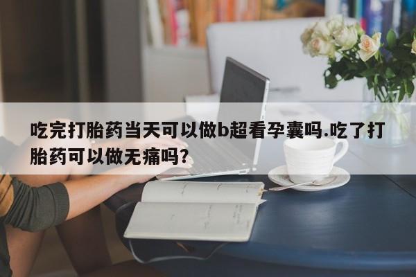 吃完打胎药当天可以做b超看孕囊吗.吃了打胎药可以做无痛吗？