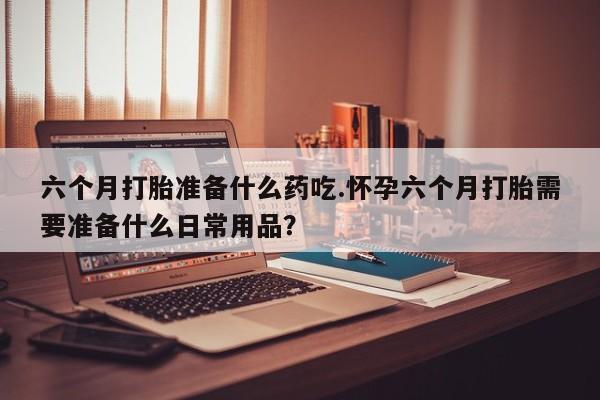 六个月打胎准备什么药吃.怀孕六个月打胎需要准备什么日常用品？