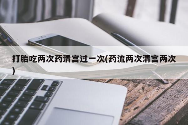 打胎吃两次药清宫过一次(药流两次清宫两次)