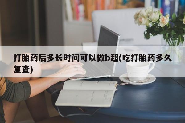 打胎药后多长时间可以做b超(吃打胎药多久复查)