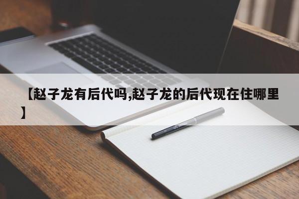 【赵子龙有后代吗,赵子龙的后代现在住哪里】