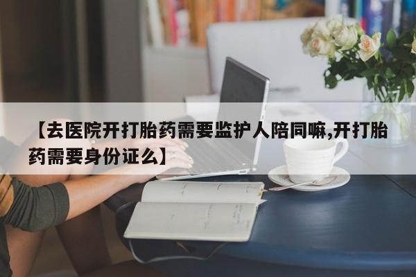 【去医院开打胎药需要监护人陪同嘛,开打胎药需要身份证么】