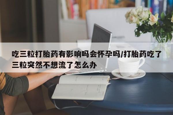 吃三粒打胎药有影响吗会怀孕吗/打胎药吃了三粒突然不想流了怎么办