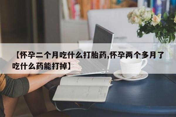 【怀孕二个月吃什么打胎药,怀孕两个多月了吃什么药能打掉】