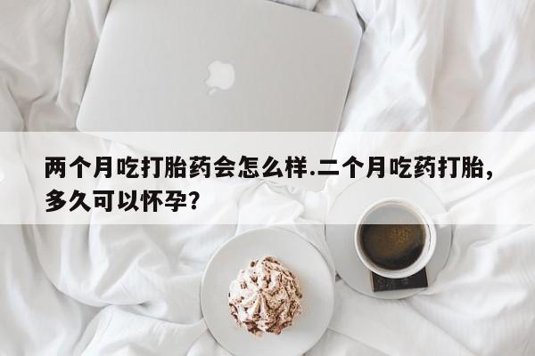 两个月吃打胎药会怎么样.二个月吃药打胎,多久可以怀孕？